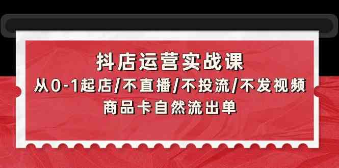 抖店运营实战课:从0-1起店/不直播/不投流/不发视频/商品卡自然流出单-融信e客