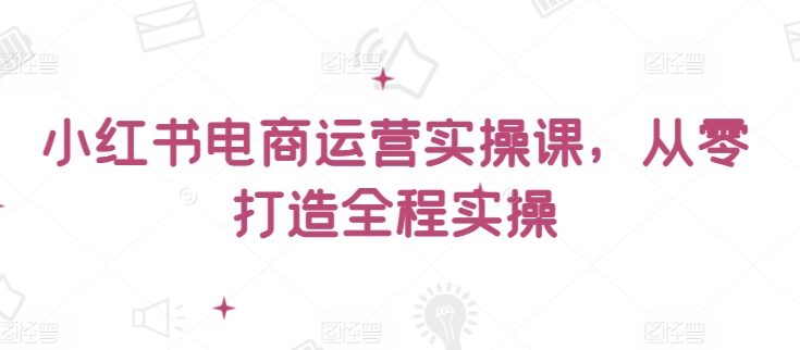 小红书电商运营实操课，​从零打造全程实操-融信e客