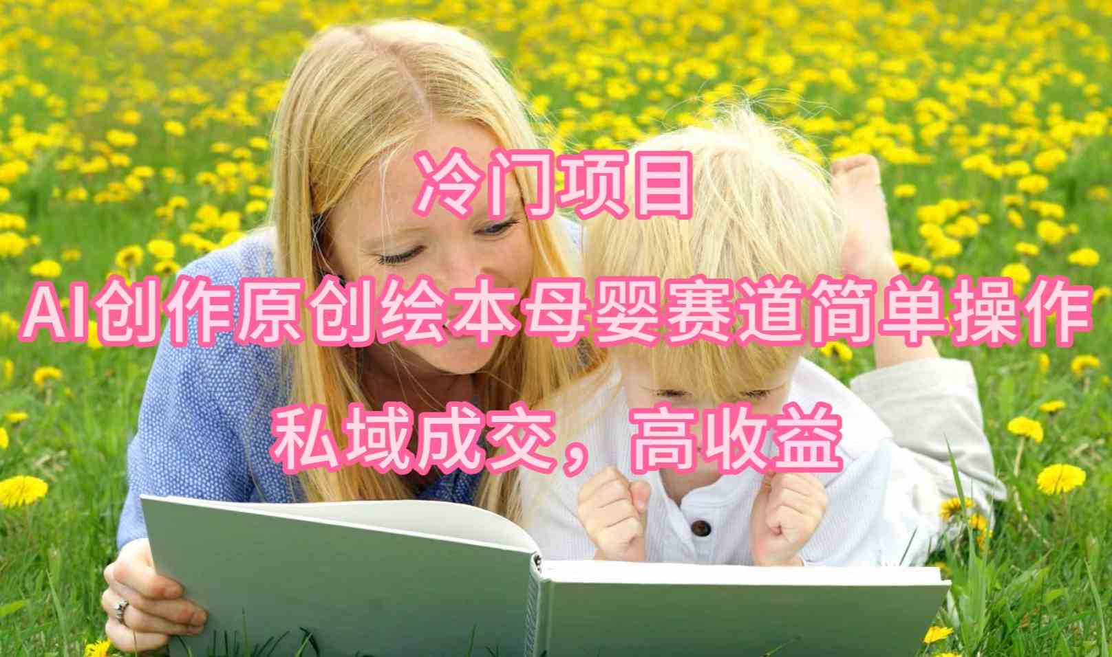 （9726期）冷门项目，AI创作原创绘本母婴赛道简单操作，私域成交，高收益-融信e客