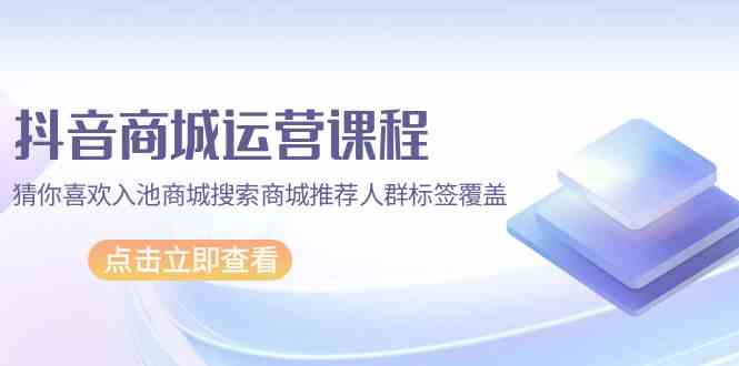 抖音商城运营课程,猜你喜欢入池商城搜索商城推荐人群标签覆盖(67节课)-融信e客
