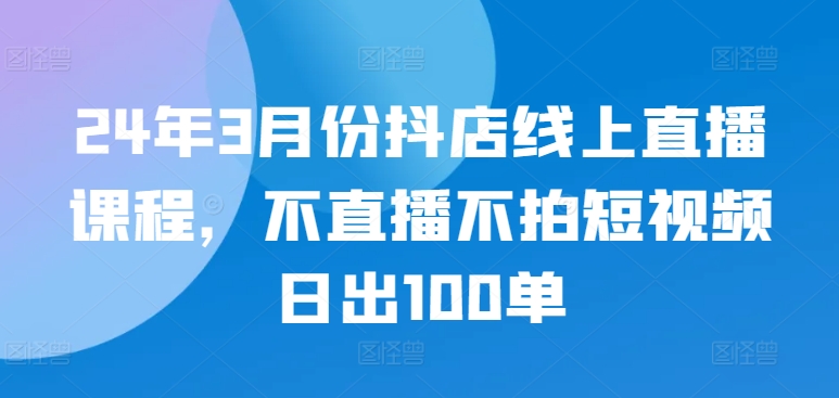 24年3月份抖店线上直播课程，不直播不拍短视频日出100单-融信e客