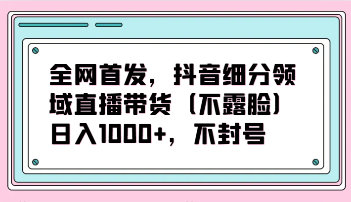 全网首发，抖音细分领域直播带货（不露脸）项目，日入1000+，不封号-融信e客