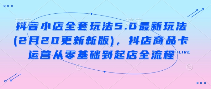 抖音小店全套玩法5.0最新玩法(2月20更新新版)，抖店商品卡运营从零基础到起店全流程-融信e客