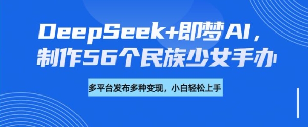 DeepSeek+即梦AI，制作56个民族少女手办，附详细教程+变现方向-融信e客