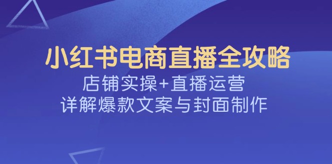 （14410期）小红书电商直播全攻略，店铺实操+直播运营，详解爆款文案与封面制作-融信e客