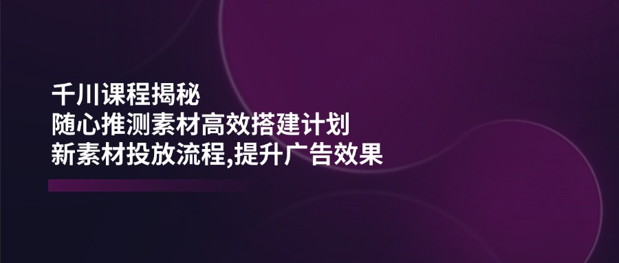 （14317期）千川课程揭秘：随心推测素材高效搭建计划,新素材投放流程,提升广告效果-融信e客